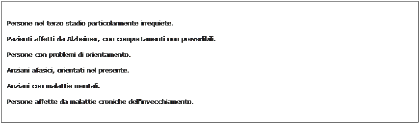 Text Box: Persone nel terzo stadio particolarmente irrequiete.

Pazienti affetti da Alzheimer, con comportamenti non prevedibili.

Persone con problemi di orientamento.

Anziani afasici, orientati nel presente. 

Anziani con malattie mentali. 

Persone affette da malattie croniche dell'invecchiamento.
